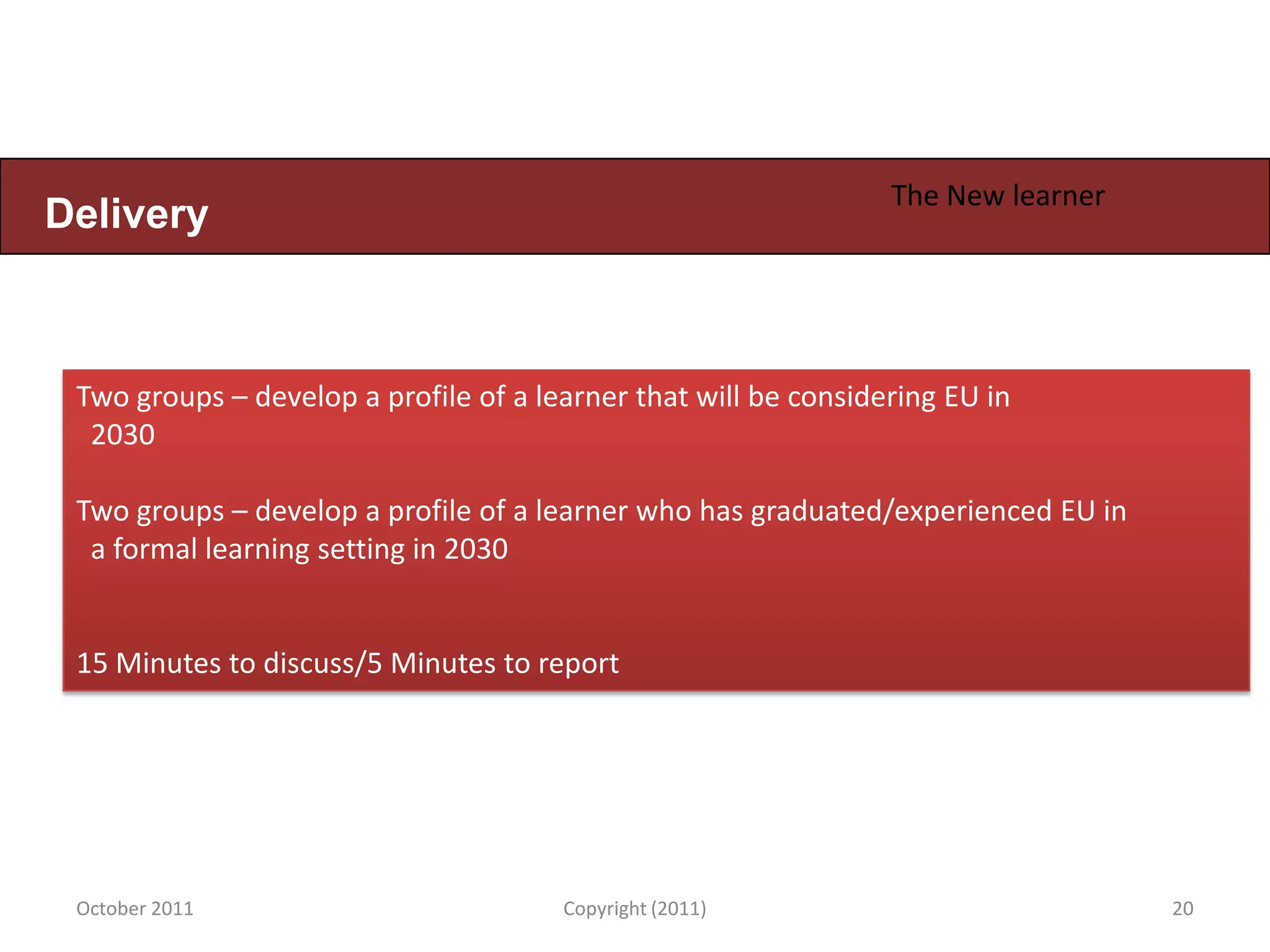 The New learner
Delivery



 Two groups – develop a profile of a learner that will be considering EU in
  2030

 Two groups – develop a profile of a learner who has graduated/experienced EU in
  a formal learning setting in 2030


 15 Minutes to discuss/5 Minutes to report




 October 2011                          Copyright (2011)                            20
 