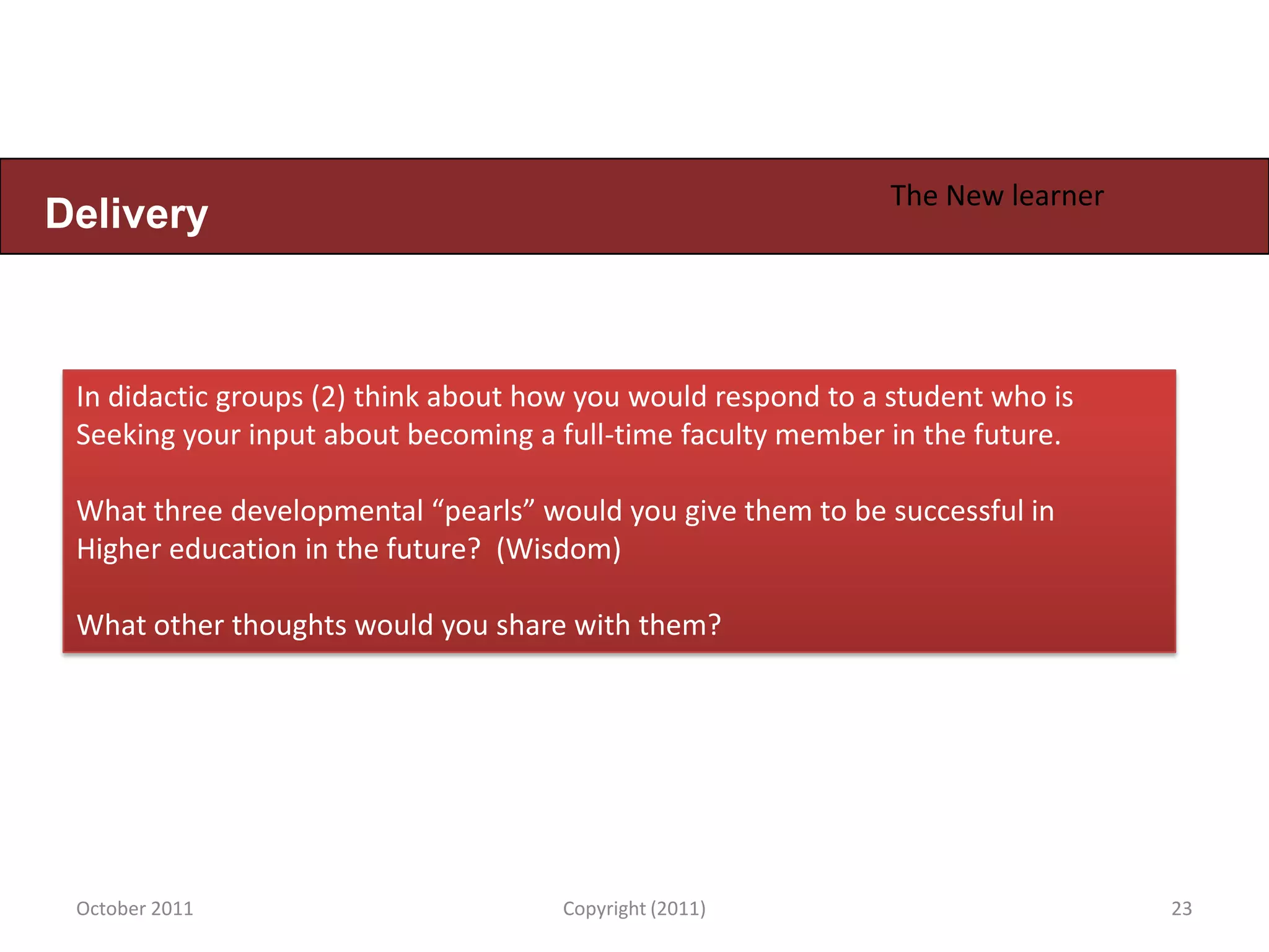 The New learner
Delivery



 In didactic groups (2) think about how you would respond to a student who is
 Seeking your input about becoming a full-time faculty member in the future.

 What three developmental “pearls” would you give them to be successful in
 Higher education in the future? (Wisdom)

 What other thoughts would you share with them?




 October 2011                         Copyright (2011)                           23
 