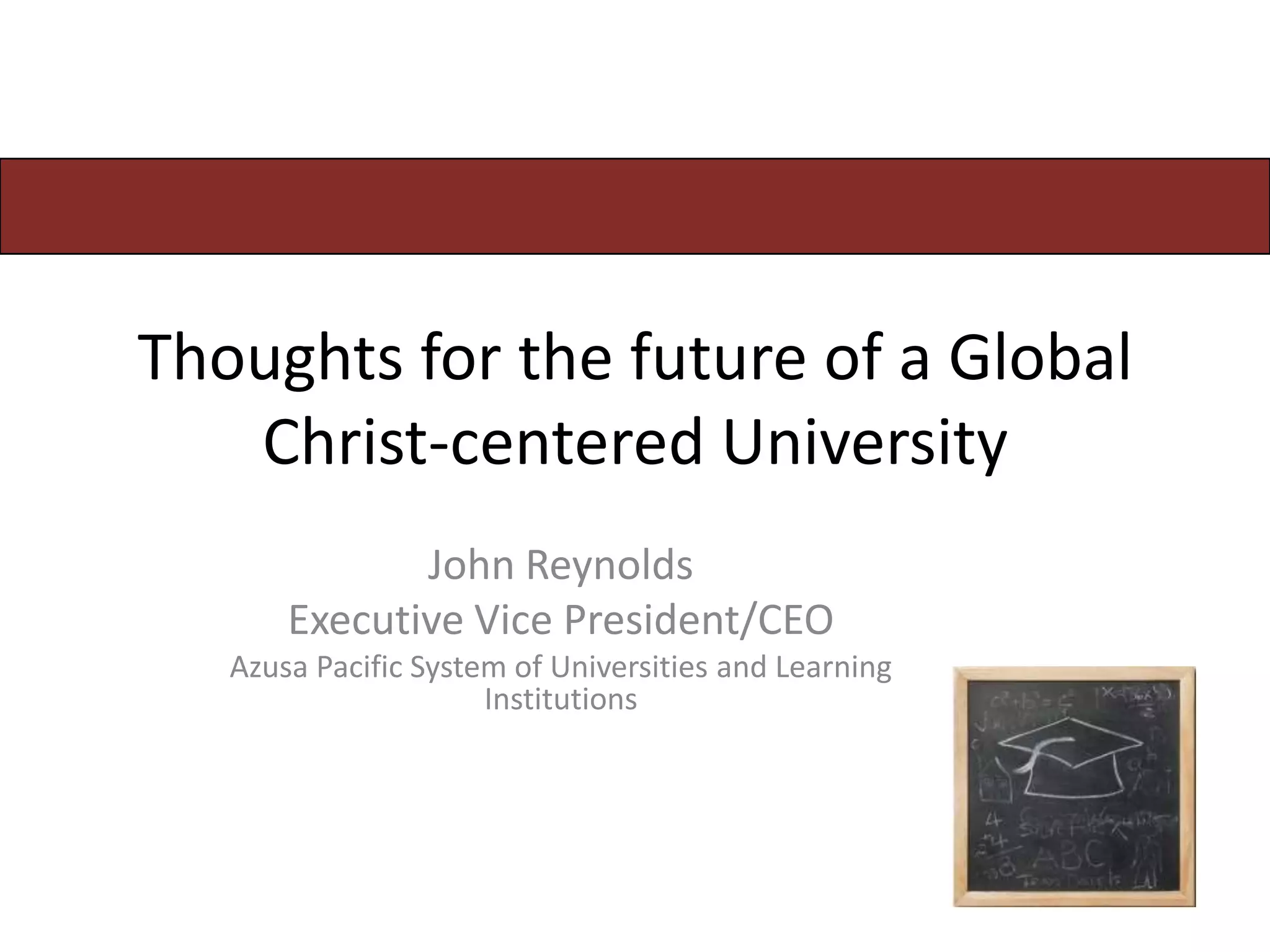 Thoughts for the future of a Global
   Christ-centered University
              John Reynolds
       Executive Vice President/CEO
   Azusa Pacific System of Universities and Learning
                      Institutions
 