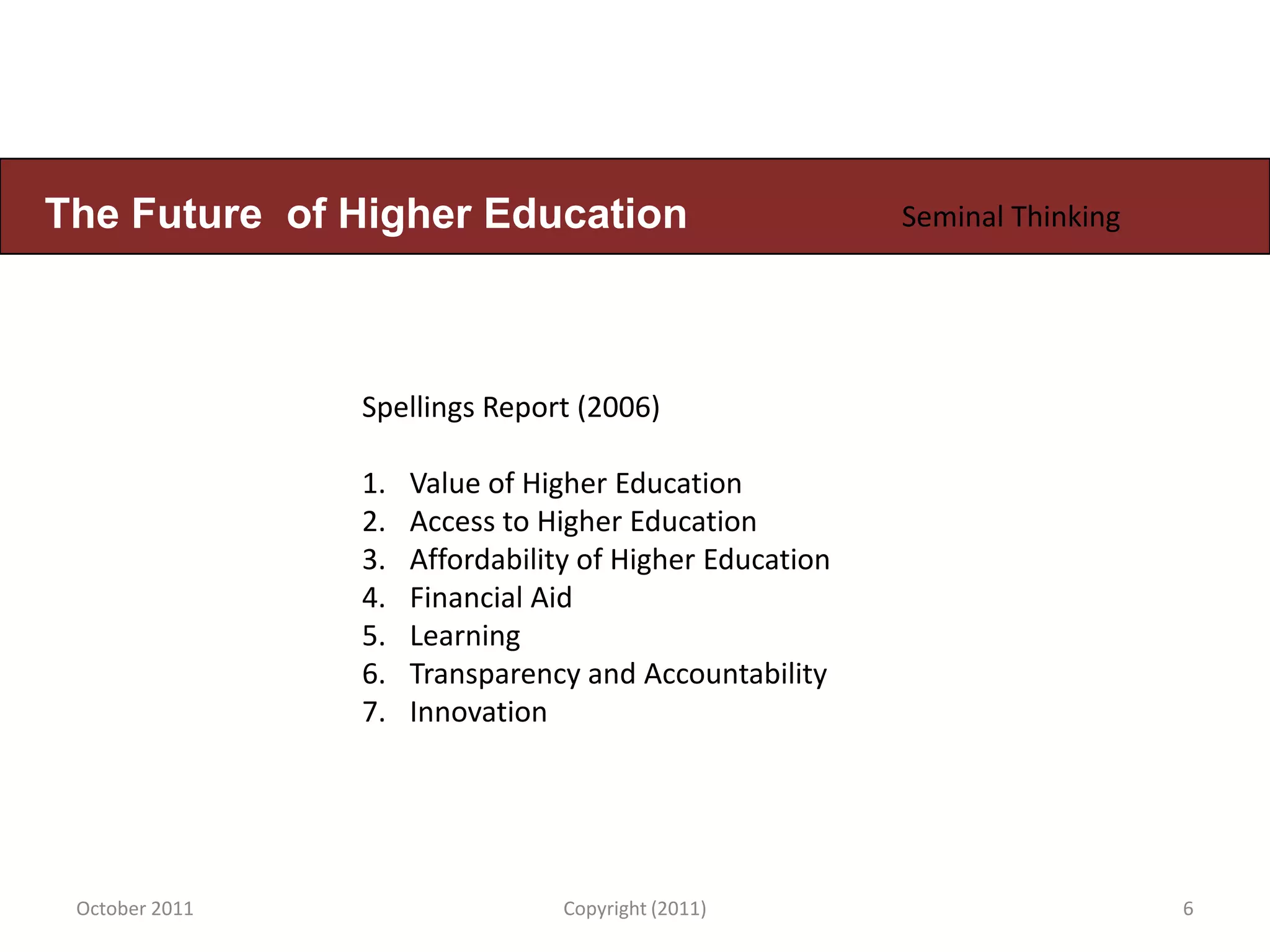 The Future of Higher Education                           Seminal Thinking




                Spellings Report (2006)

                1.   Value of Higher Education
                2.   Access to Higher Education
                3.   Affordability of Higher Education
                4.   Financial Aid
                5.   Learning
                6.   Transparency and Accountability
                7.   Innovation




 October 2011                    Copyright (2011)                           6
 