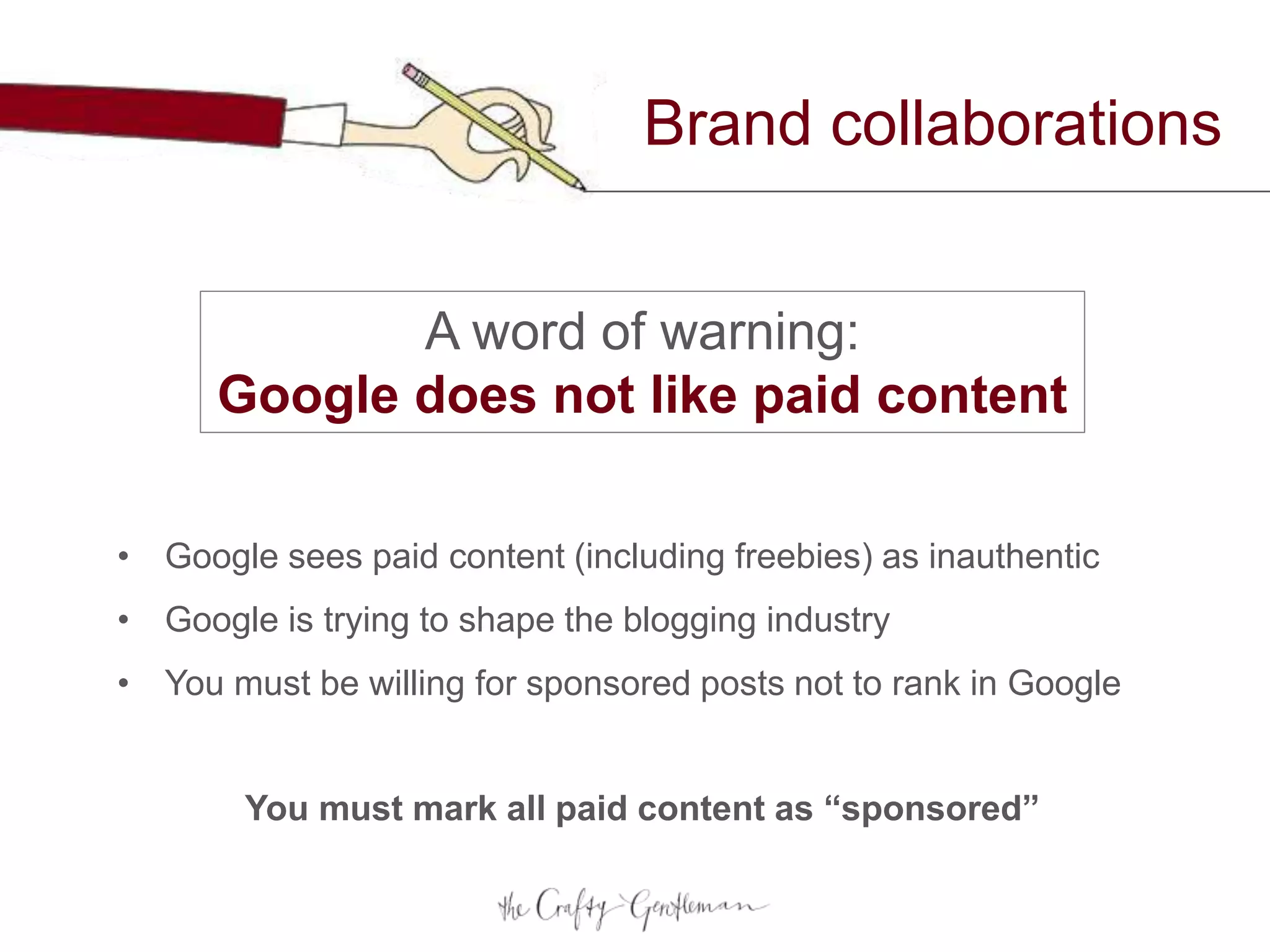 Brand collaborations
A word of warning:
Google does not like paid content
• Google sees paid content (including freebies) as inauthentic
• Google is trying to shape the blogging industry
• You must be willing for sponsored posts not to rank in Google
You must mark all paid content as “sponsored”
 