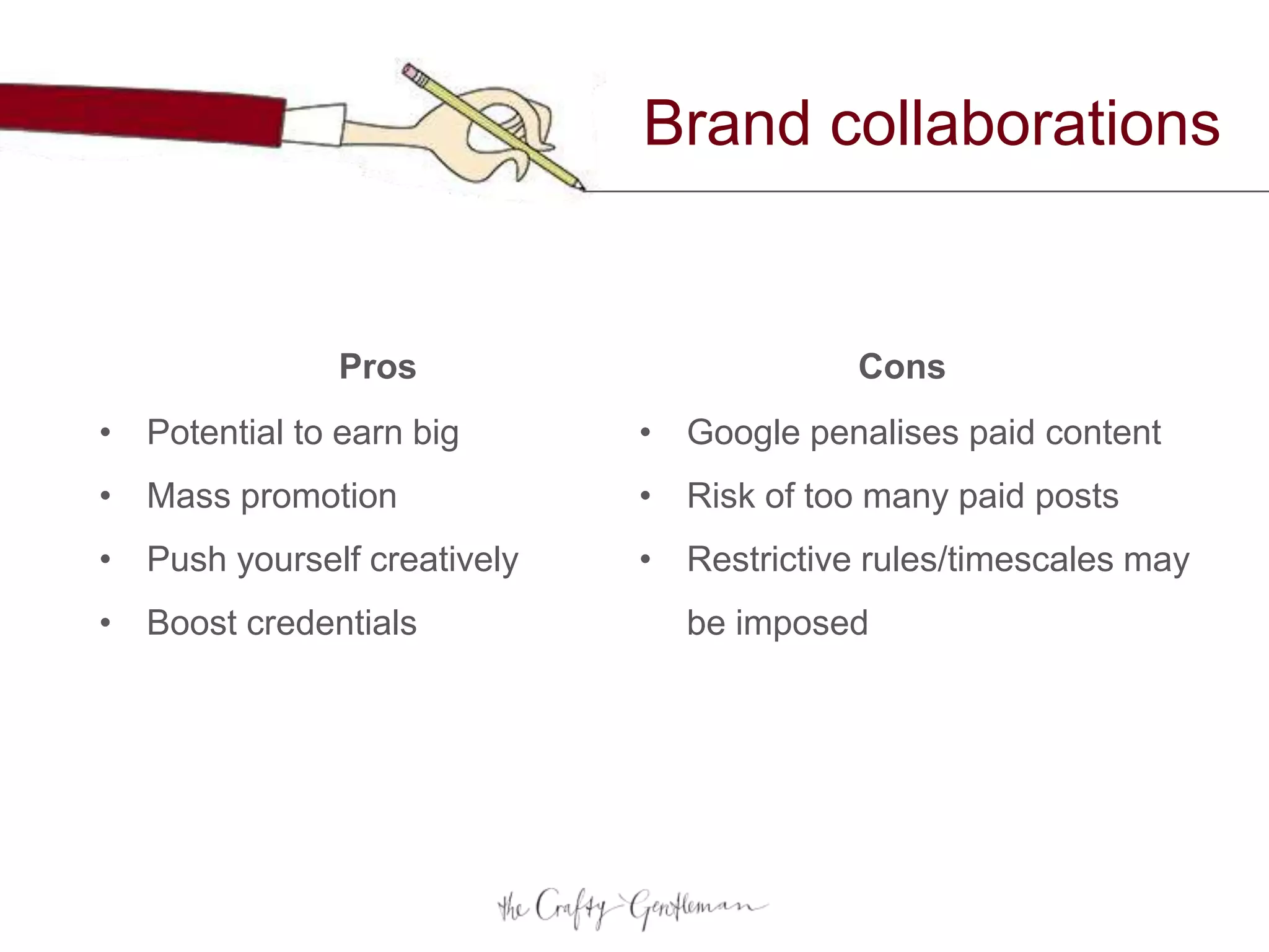 Brand collaborations
• Potential to earn big
• Mass promotion
• Push yourself creatively
• Boost credentials
• Google penalises paid content
• Risk of too many paid posts
• Restrictive rules/timescales may
be imposed
Pros Cons
 
