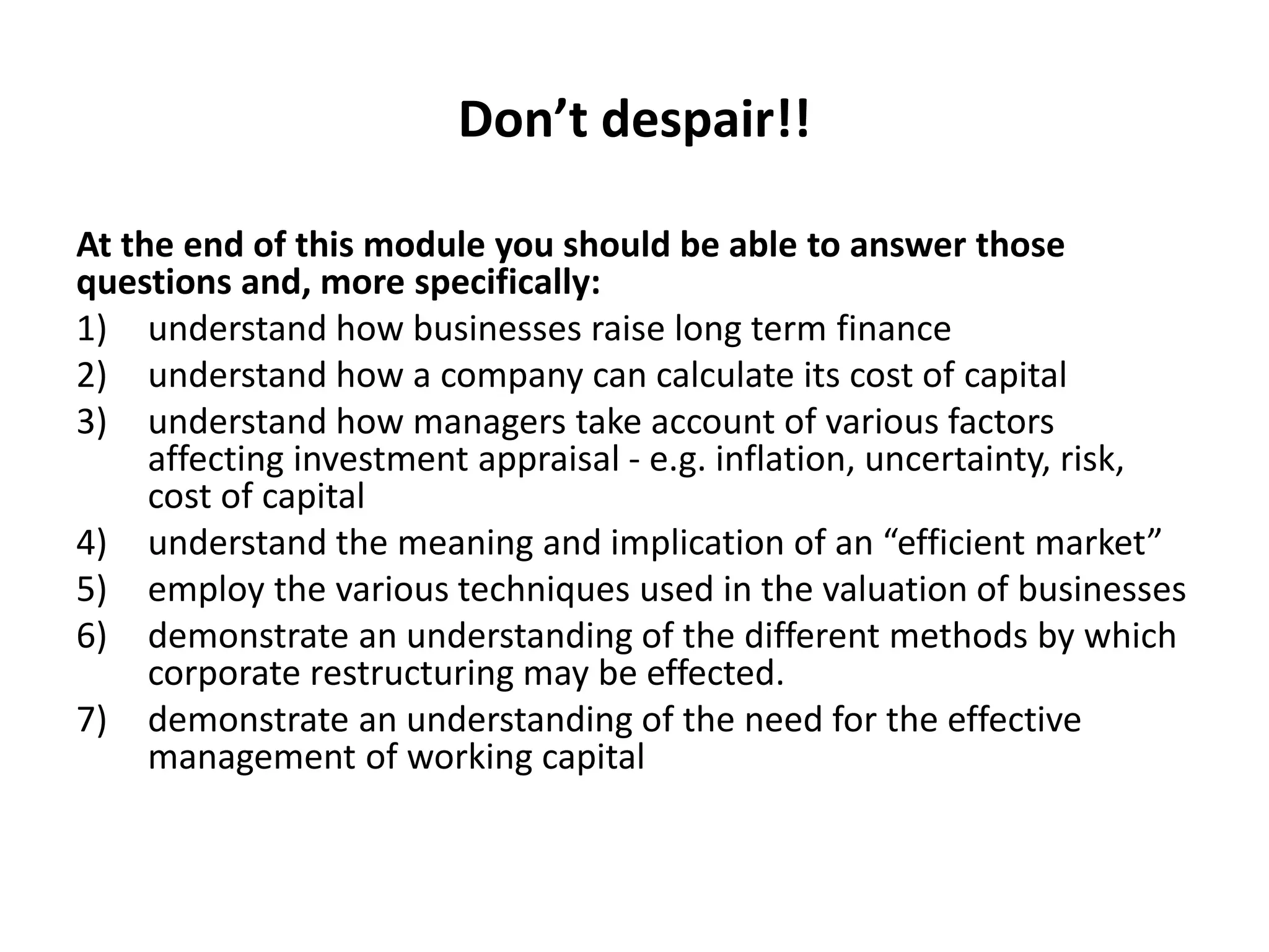 Don’t despair!!
At the end of this module you should be able to answer those
questions and, more specifically:
1) understand how businesses raise long term finance
2) understand how a company can calculate its cost of capital
3) understand how managers take account of various factors
affecting investment appraisal - e.g. inflation, uncertainty, risk,
cost of capital
4) understand the meaning and implication of an “efficient market”
5) employ the various techniques used in the valuation of businesses
6) demonstrate an understanding of the different methods by which
corporate restructuring may be effected.
7) demonstrate an understanding of the need for the effective
management of working capital
 
