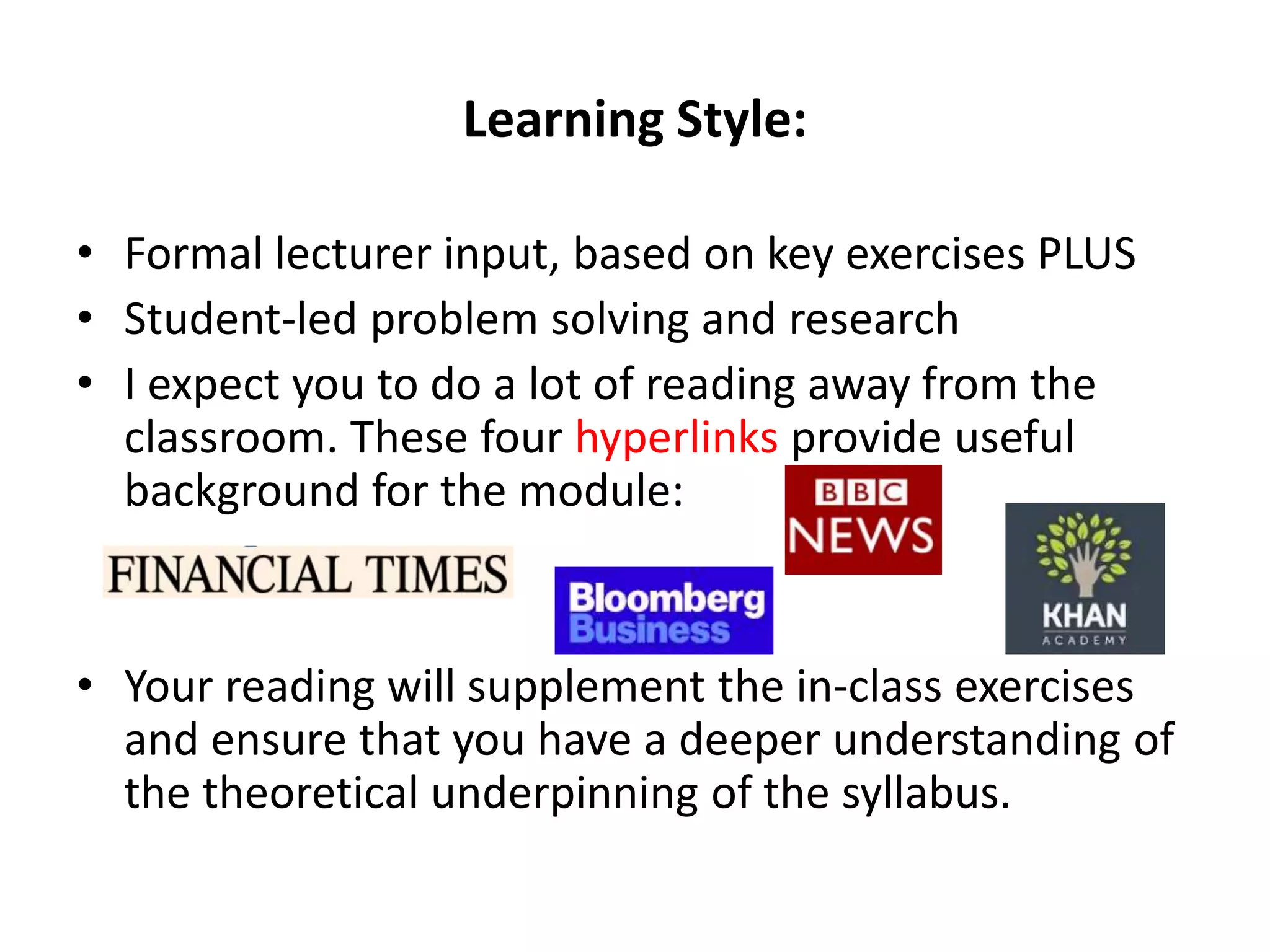 Learning Style:
• Formal lecturer input, based on key exercises PLUS
• Student-led problem solving and research
• I expect you to do a lot of reading away from the
classroom. These four hyperlinks provide useful
background for the module:
• Your reading will supplement the in-class exercises
and ensure that you have a deeper understanding of
the theoretical underpinning of the syllabus.
 