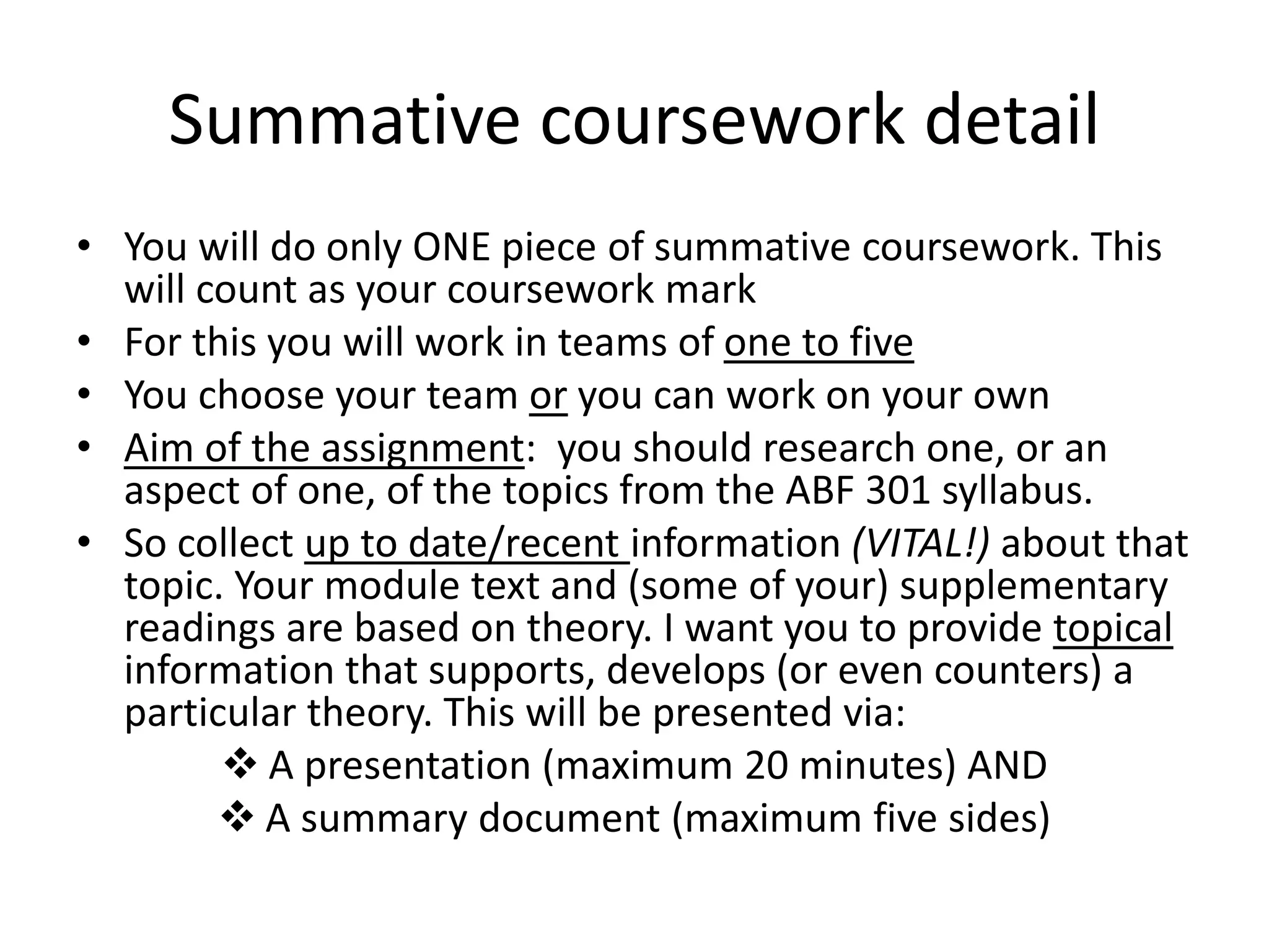 Summative coursework detail
• You will do only ONE piece of summative coursework. This
will count as your coursework mark
• For this you will work in teams of one to five
• You choose your team or you can work on your own
• Aim of the assignment: you should research one, or an
aspect of one, of the topics from the ABF 301 syllabus.
• So collect up to date/recent information (VITAL!) about that
topic. Your module text and (some of your) supplementary
readings are based on theory. I want you to provide topical
information that supports, develops (or even counters) a
particular theory. This will be presented via:
 A presentation (maximum 20 minutes) AND
 A summary document (maximum five sides)
 