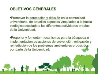 OBJETIVOS GENERALES Promover la  percepción y difusión  en la comunidad universitaria, de aquellos aspectos vinculados a la huella ecológica asociada a las diferentes actividades propias de la Universidad. Proponer y fomentar  mecanismos para la búsqueda e implementación de acciones  de prevención, mitigación y remediación de los problemas ambientales producidos por parte de la Universidad. 