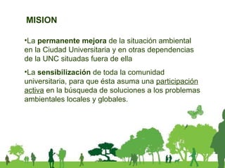 La  permanente mejora  de la situación ambiental en la Ciudad Universitaria y en otras dependencias de la UNC situadas fuera de ella La  sensibilización  de toda la comunidad universitaria, para que ésta asuma una  participación activa  en la búsqueda de soluciones a los problemas ambientales locales y globales.  MISION 