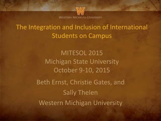 The Integration and Inclusion of International
Students on Campus
MITESOL 2015
Michigan State University
October 9-10, 2015
Beth Ernst, Christie Gates, and
Sally Thelen
Western Michigan University
 