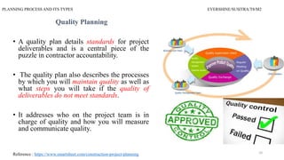 PLANNING PROCESS AND ITS TYPES EVERSHINE/SUSITRA/T8/M2
Quality Planning
• A quality plan details standards for project
deliverables and is a central piece of the
puzzle in contractor accountability.
• The quality plan also describes the processes
by which you will maintain quality as well as
what steps you will take if the quality of
deliverables do not meet standards.
• It addresses who on the project team is in
charge of quality and how you will measure
and communicate quality.
Reference : https://www.smartsheet.com/construction-project-planning 10
 