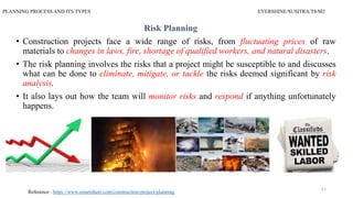 PLANNING PROCESS AND ITS TYPES EVERSHINE/SUSITRA/T8/M2
Risk Planning
• Construction projects face a wide range of risks, from fluctuating prices of raw
materials to changes in laws, fire, shortage of qualified workers, and natural disasters.
• The risk planning involves the risks that a project might be susceptible to and discusses
what can be done to eliminate, mitigate, or tackle the risks deemed significant by risk
analysis.
• It also lays out how the team will monitor risks and respond if anything unfortunately
happens.
11
Reference : https://www.smartsheet.com/construction-project-planning
 