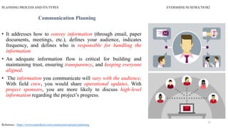 PLANNING PROCESS AND ITS TYPES EVERSHINE/SUSITRA/T8/M2
Communication Planning
• It addresses how to convey information (through email, paper
documents, meetings, etc.), defines your audience, indicates
frequency, and defines who is responsible for handling the
information
• An adequate information flow is critical for building and
maintaining trust, ensuring transparency, and keeping everyone
aligned.
• The information you communicate will vary with the audience.
With field crew, you would share operational updates. With
project sponsors, you are more likely to discuss high-level
information regarding the project’s progress.
Reference : https://www.smartsheet.com/construction-project-planning
12
 