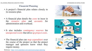 PLANNING PROCESS AND ITS TYPES EVERSHINE/SUSITRA/T8/M2
Financial Planning
• A project’s financial plan relates closely to
its resource plan.
• A financial plan details the costs to incur in
the resource plan and accounts for
administration and overhead.
• It also includes contingency reserves for
unexpected events that drive up project costs.
• The financial plan can map expenditure over
the course of the project so that the project
manager and sponsors know when they
require money.
Reference : https://www.smartsheet.com/construction-project-planning
8
 