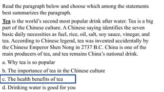 Read the paragraph below and choose which among the statements
best summarizes the paragraph.
Tea is the world’s second most popular drink after water. Tea is a big
part of the Chinese culture. A Chinese saying identifies the seven
basic daily necessities as fuel, rice, oil, salt, soy sauce, vinegar, and
tea. According to Chinese legend, tea was invented accidentally by
the Chinese Emperor Shen Nong in 2737 B.C. China is one of the
main producers of tea, and tea remains China’s national drink.
a. Why tea is so popular
b. The importance of tea in the Chinese culture
c. The health benefits of tea
d. Drinking water is good for you
 