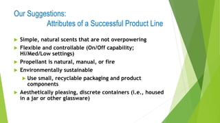 Our Suggestions:
Attributes of a Successful Product Line
 Simple, natural scents that are not overpowering
 Flexible and controllable (On/Off capability;
Hi/Med/Low settings)
 Propellant is natural, manual, or fire
 Environmentally sustainable
 Use small, recyclable packaging and product
components
 Aesthetically pleasing, discrete containers (i.e., housed
in a jar or other glassware)
 