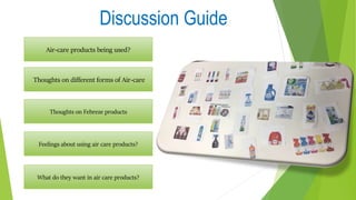Discussion Guide
Air-care products being used?
Thoughts on different forms of Air-care
Thoughts on Febreze products
Feelings about using air care products?
What do they want in air care products?
 