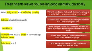 Fresh fruity scents are comforting, relaxing “When I smell some fruit smell like maybe orange o
r apple it gives a very comforting sweet smell”
Calming effect of fresh scents
Fresh Scents leaves you feeling good mentally, physically
“I believe that flowers bring a calming kind of scen
t so I find it very pleasant”
When you put a scent till a level you are able to
smell it yourself- to make yourself confident in ur
mind”
Confidence
Awakens you, make u aware of surroundings,
Relieves stress
“To feel alert; smell of coffee make me more
conscious if working on project”
Refreshing smell “Bcoz eating fruit gives you a very refreshing
feeling so does fresh scent”
 
