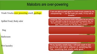 Trash Trucks over powering smell, garbage
“I am not able to smell good if a trash truck crosses by. Its
overpowering;” “…for the trash can smell, I’ll try not to
breathe.”
Spilled Food, Body odor
Malodors are over-powering
I would say “Hey, this perfume smells really good. Do you want to
try it?” and that’s a way for me to not smell it anymore. But, for
the bad breath I would say something like “Hey, do you want a
gum, I have a piece?” or “Do you want a candy?”
Dog
Bathroom
Wet laundry “If my laundry smells bad, I will just wash it one
more time with fabric softener or something like
Tide, something that smells really good.”
 