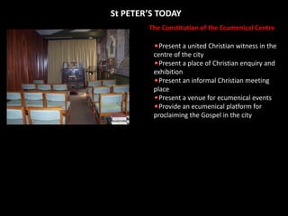 St PETER’S TODAYThe Constitution of the Ecumenical CentrePresent a united Christian witness in the centre of the cityPresent a place of Christian enquiry and exhibitionPresent an informal Christian meeting placePresent a venue for ecumenical eventsProvide an ecumenical platform for proclaiming the Gospel in the city