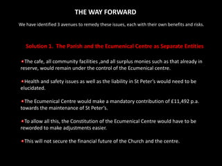 THE WAY FORWARDWe have identified 3 avenues to remedy these issues, each with their own benefits and risks.Solution 1.  The Parish and the Ecumenical Centre as Separate EntitiesThe cafe, all community facilities ,and all surplus monies such as that already in reserve, would remain under the control of the Ecumenical centre.  Health and safety issues as well as the liability in St Peter’s would need to be elucidated.The Ecumenical Centre would make a mandatory contribution of £11,492 p.a. towards the maintenance of St Peter’s.To allow all this, the Constitution of the Ecumenical Centre would have to be reworded to make adjustments easier.This will not secure the financial future of the Church and the centre.