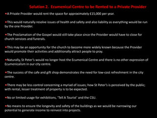 Solution 2.  Ecumenical Centre to be Rented to a Private ProviderA Private Provider would rent the space for approximately £15,000 per year.This would naturally resolve issues of health and safety and also liability as everything would be run by the one Provider.The Proclamation of the Gospel would still take place since the Provider would have to close for church services and funerals.This may be an opportunity for the church to become more widely known because the Provider would promote their activities and additionally attract people to pray.Naturally, St Peter’s would no longer host the Ecumenical Centre and there is no other expression of Ecumenicalism in our city centre.The success of the cafe and gift shop demonstrates the need for low-cost refreshment in the city centre.There may be less control concerning a myriad of issues; how St Peter’s is perceived by the public; with rental, lesser treatment of property is to be expected.No or limited usage for exhibitions, ‘Tell A Tourist’ and the CSU.No means to ensure the longevity and safety of the buildings as we would be narrowing our potential to generate income to reinvest into projects.