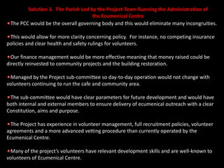 Solution 3.  The Parish Led by the Project Team Running the Administration of the Ecumenical CentreThe PCC would be the overall governing body and this would eliminate many incongruities.This would allow for more clarity concerning policy.  For instance, no competing insurance policies and clear health and safety rulings for volunteers.  Our finance management would be more effective meaning that money raised could be directly reinvested to community projects and the building restoration.Managed by the Project sub-committee so day-to-day operation would not change with volunteers continuing to run the cafe and community area.The sub-committee would have clear parameters for future development and would have both internal and external members to ensure delivery of ecumenical outreach with a clear Constitution, aims and purpose.The Project has experience in volunteer management, full recruitment policies, volunteer agreements and a more advanced vetting procedure than currently operated by the Ecumenical Centre. Many of the project’s volunteers have relevant development skills and are well-known to  volunteers of Ecumenical Centre.