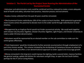 Solution 3.  The Parish Led by the Project Team Running the Administration of the Ecumenical CentreVolunteer and administration costs could be combined and thus reduced to create a more adequate level of health and safety, volunteer best practice, induction process and recruitment.Surplus money collected from the past 26 years could be reinvested.  The Ecumenical Centre redistributes 10% of the surplus to local charities.  With potential to generate more income comes the potential to donate more to the wider world through redistribution to local charities.Management by an Anglican Parish would not hinder ecumenical activity.  We could work together with Chester City Churches Together, Chester Churches Together, Light Project, and Chester University to meet a wider Christian denomination.  Volunteers would be represented by an elected member on the sub-committee to make sure the centre grows effectively. ‘Fresh Expressions’ would be introduced to further promote ecumenicalism through employment of a part-time mission worker.  This scheme initiated by the Archbishop of Canterbury focuses on what the community needs and offers a non-denominational approach to widen appeal and encourage growth.Money reinvested in the long term could improve the lighting, build a second toilet, improve facilities like general seating, update the kitchen for volunteers and gift shop, re-open the lost South Gallery perhaps for the IT unit or Living History.