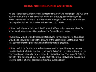 DOING NOTHING IS NOT AN OPTIONAll the scenarios outlined have risk attached but only the merging of the PCC and Ecumenical Centre offers a solution which ensures long term viability of St Peter’s and with it St John’s. It presents less ambiguity over whether or not we can together secure the positive influence of the Church.   Solution 1 allows provision of the Ecumenical Centre but does not allow for growth and improvement to proclaim the Gospel by any means. Solution 2 would provide financial stability if a Private Provider is found but would also inevitably lead to the closure of the Ecumenical Centre, give vastly less control over the presentation and hinder future progress. Solution 3 is by far the most effective course of action allowing us to grow despite the lack of state funding.  It allows St Peter’s to be better utilised by the community and generate new revenue by diversification.  The more St Peter’s can offer the public and market successfully, the more likely it is to become an integral part of Chester and secure financial sustainability.