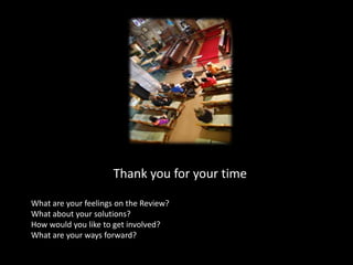 Thank you for your timeWhat are your feelings on the Review?What about your solutions?How would you like to get involved?What are your ways forward?