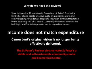 Why do we need this review?Since its inception 26 years ago by Canon Lunt, St Peter’s Ecumenical Centre has played host to an active public life providing a warm and convivial setting for visitors and regulars.  However, all this is threatened by the escalating cost of St Peter’s.  Currently, the costs to maintain the building in a self-sustaining manner are far beyond our means.  Income does not match expenditureCanon Lunt’s original vision is no longer being effectively delivered.The St Peter’s Review aims to make St Peter’s a viable and self-sustainable community centre and Ecumenical Centre.