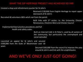 What the SJP Heritage Project has achieved so farCreated a shop and refreshment counter for St John’sReceived £130,000 from English Heritage to repair upper stonework of St John’sRecruited 46 volunteers 86% which not from the parishBuilt links with 3rd sector; i.e. the University, Chester Renaissance, Cheshire West and Chester CouncilImplemented best practice procedures and full health and safety codesBuilt an Internet Café in St Peter’s, used by all sectors of the community, but particularly the unemployed and social excluded Launched an appeal for St John’s and secured £500,000 from the Duke of Westminster over 10 yearsSecured £160,000 from the council to improve the area around St John’s and link with the amphitheatreAND WE’VE ONLY JUST GOT GOING!