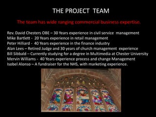 THE PROJECT  TEAMThe team has wide ranging commercial business expertise.Rev. David Chesters OBE – 30 Years experience in civil service  managementMike Bartlett -  20 Years experience in retail managementPeter Hilliard -  40 Years experience in the finance industryAlan Lees – Retired Judge and 30 years of church management  experienceBill Sibbald – Currently studying for a degree in Multimedia at Chester UniversityMervin Williams -  40 Years experience process and change ManagementIsobel Alonso – A fundraiser for the NHS, with marketing experience.