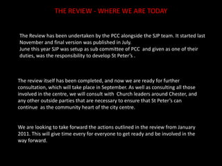 THE REVIEW - WHERE WE ARE TODAYThe Review has been undertaken by the PCC alongside the SJP team. It started last November and final version was published in July.June this year SJP was setup as sub committee of PCC  and given as one of their duties, was the responsibility to develop St Peter’s .The review itself has been completed, and now we are ready for further consultation, which will take place in September. As well as consulting all those involved in the centre, we will consult with  Church leaders around Chester, and any other outside parties that are necessary to ensure that St Peter’s can continue  as the community heart of the city centre.We are looking to take forward the actions outlined in the review from January 2011. This will give time every for everyone to get ready and be involved in the way forward. 