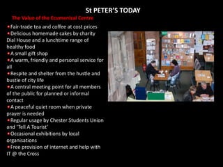 St PETER’S TODAYThe Value of the Ecumenical CentreFair-trade tea and coffee at cost pricesDelicious homemade cakes by charity Dial House and a lunchtime range of healthy foodA small gift shopA warm, friendly and personal service for allRespite and shelter from the hustle and bustle of city lifeA central meeting point for all members of the public for planned or informal contactA peaceful quiet room when private prayer is neededRegular usage by Chester Students Union and ‘Tell A Tourist’Occasional exhibitions by local organisationsFree provision of internet and help with IT @ the Cross