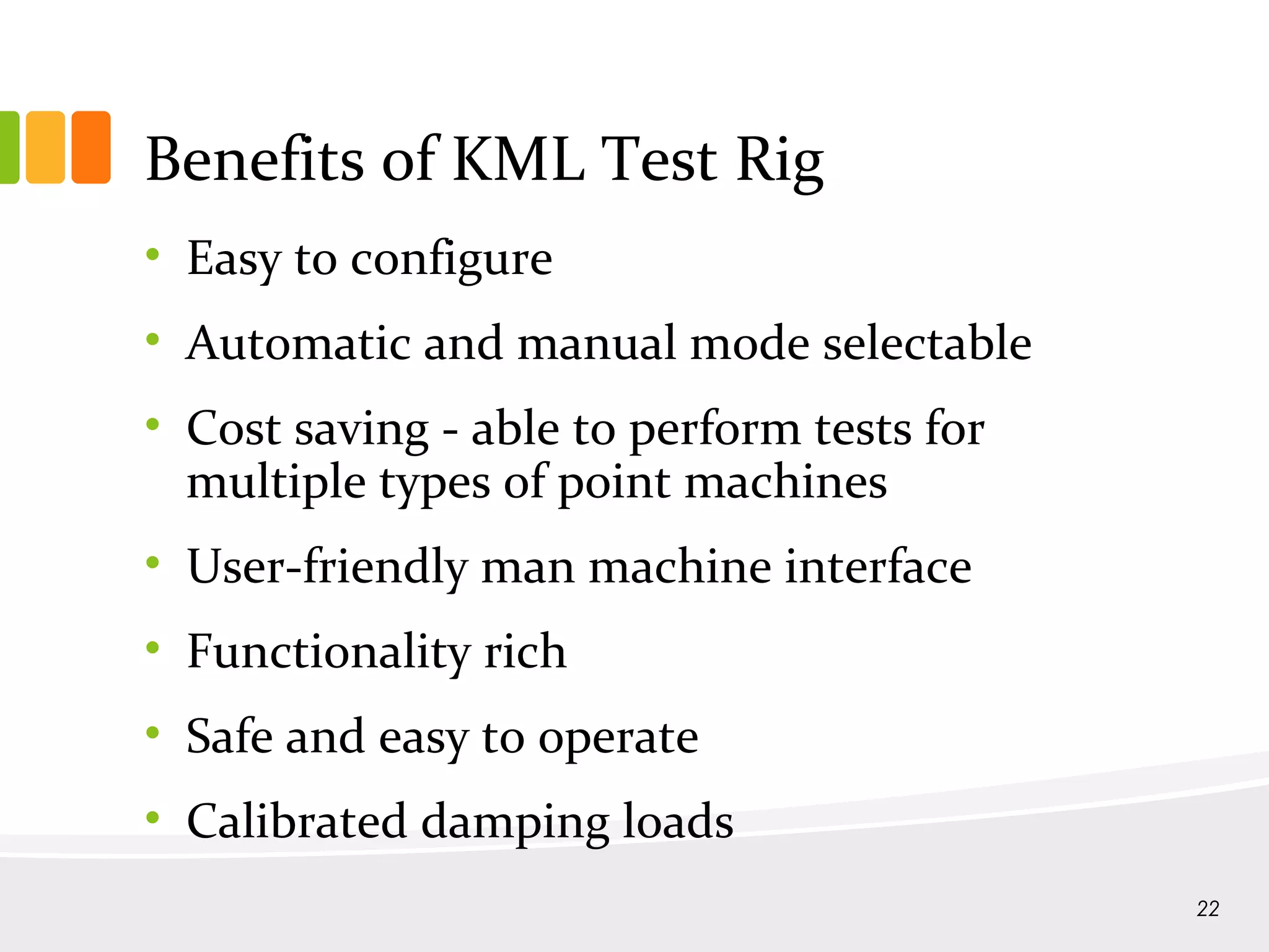 Benefits of KML Test Rig
• Easy to configure
• Automatic and manual mode selectable
• Cost saving - able to perform tests for
multiple types of point machines
• User-friendly man machine interface
• Functionality rich
• Safe and easy to operate
• Calibrated damping loads
22
 