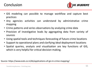 Conclusion
• GIS modeling can possible to manage workflow and capture best
practices
• Any agencies activities can understand by administrative crime
mapping
• Crime patterns and series observations by analyzing crime data
• Provision of investigative leads by aggregating data from variety of
sources
• Using spatial tools and techniques forecasting of future crime locations
• Support to operational plans and clarifying ideal deployment locations
• Spatial queries, analysis and visualization are key functions of GIS,
which is very helpful for critical decision making.
15Transforming Business - Enriching Lives
Source: https://www.esds.co.in/kb/applications-of-gis-in-crime-mapping/
 