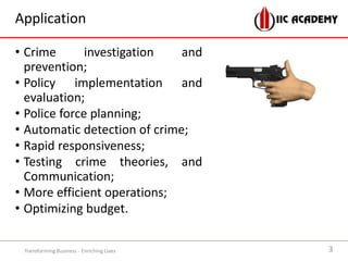 Application
• Crime investigation and
prevention;
• Policy implementation and
evaluation;
• Police force planning;
• Automatic detection of crime;
• Rapid responsiveness;
• Testing crime theories, and
Communication;
• More efficient operations;
• Optimizing budget.
Transforming Business - Enriching Lives 3
 