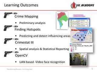 Learning Outcomes
Crime Mapping
 Preliminary analysis
Finding Hotspots
 Predicting and detect influencing areas
Crimestat III
 Spatial analysis & Statistical Reporting
OpenCV
 UAN based -Video face recognition
5Transforming Business - Enriching Lives
 