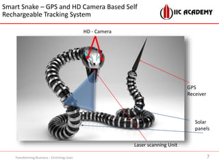 7Transforming Business - Enriching Lives
HD - Camera
Laser scanning Unit
GPS
Receiver
Solar
panels
Smart Snake – GPS and HD Camera Based Self
Rechargeable Tracking System
 