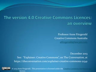 Professor Anne Fitzgerald
Creative Commons Australia
afitzgerald@lawyer.com

December 2013
See: “Explainer: Creative Commons”, on The Conversation, at
https://theconversation.com/explainer-creative-commons-21341
© 2013 Anne Fitzgerald. This presentation is licensed under the Creative Commons Attribution 3.0
Australia licence.

 