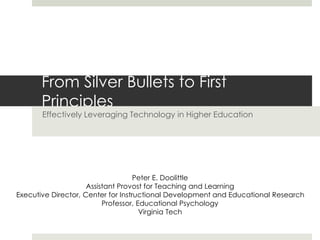 From Silver Bullets to First
Principles
Effectively Leveraging Technology in Higher Education
Peter E. Doolittle
Assistant Provost for Teaching and Learning
Executive Director, Center for Instructional Development and Educational Research
Professor, Educational Psychology
Virginia Tech
 