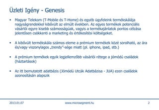 Üzleti Igény - Genesis
   Magyar Telekom (T-Mobile és T-Home) és egyéb ügyfeleink termékskálája
    nagyságrendekkel kibővült az elmúlt években. Az egyes termékek potenciális
    vásárlói egyre kisebb számosságúak, vagyis a termékajánlatok pontos célzása
    jelentősen csökkenti a marketing és értékesítési költségeket.

   A kibővült termékskála számos eleme a prémium termékek közé sorolható, az ára
    és/vagy viszonylagos „trendy”-sége miatt (pl. iphone, ipad, stb.)

   A prémium termékek egyik legjellemzőbb vásárlói rétege a jómódú családok
    (háztartások)

   Az itt bemutatott adatbázis (Jómódú Utcák Adatbázisa - JUA) ezen családok
    azonosításán alapszik




2013.01.07                       www.microsegment.hu                                2
 