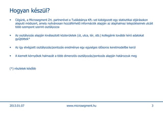Hogyan készül?
   Cégünk, a Microsegment Zrt. partnerével a Tudásbánya Kft.-vel kidolgozott egy statisztikai eljárásokon
    alapuló módszert, amely nyilvánosan hozzáférhető információk alapján az alaphalmaz településeinek utcáit
    több szempont szerint osztályozza

   Az osztályozás alapján kiválasztott közterületek (út, utca, tér, stb.) kollegáink további leíró adatokat
    gyűjtöttek*

   Az így elvégzett osztályozás/pontozás eredménye egy egységes idősoros keretmodellbe kerül

   A kiemelt környékek halmazát a több dimenziós osztályozás/pontozás alapján határozzuk meg



(*) részletek később




2013.01.07                                   www.microsegment.hu                                               3
 