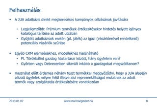 Felhasználás
   A JUA adatbázis direkt megkereséses kampányok célzásának javítására

     • Legjellemzőbb: Prémium termékek értékesítésekor hirdetés helyett igényes
       katalógus terítése az adott utcában
     • Gyűjtött adatbázisok esetén (pl. játék) az igazi (vásárlóerővel rendelkező)
       potenciális vásárlók szűrése

   Egyéb CRM elemzésekhez, modellekhez használható
     • Pl. Törökbálint gazdag háztartásai között, hány ügyfelem van?
     • Győrben vagy Debrecenben sikerült inkább a gazdagokat megszólítanom?

   Használat előtt érdemes néhány teszt termékkel meggyőződni, hogy a JUA alapján
    célzott ügyfelek milyen felül illetve alul reprezentáltságot mutatnak az adott
    termék vagy szolgáltatás értékesítésére vonatkozóan




2013.01.07                        www.microsegment.hu                                8
 