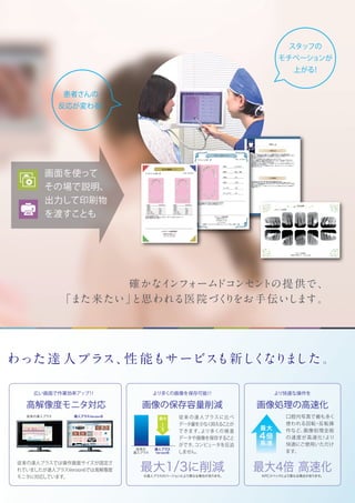 確かなインフォームドコンセントの提供で、
「また来たい」と思われる医院づくりをお手伝いします。
画面を使って
その場で説明、
出力して印刷物
を渡すことも
スタッフの
モチベーションが
上がる！
患者さんの
反応が変わる！
わった達 人プラス、性 能もサービスも新しくなりました。
最大1/3に削減
より多くの画像を保存可能！！
画像の保存容量削減
広い画面で作業効率アップ！！ 
高解像度モニタ対応
従来の達人プラスに比べ
データ量を少なく抑えることが
できます。より多くの検査
データや画像を保存すること
ができ、コンピュータを圧迫
しません。
従来の達人プラスでは操作画面サイズが固定さ
れていましたが達人プラスVersion6では高解像度
モニタに対応しています。
従来の
達人プラス
達人プラス
Version6
1
3
最大
※達人プラスのバージョンにより異なる場合があります。
より快適な操作を
画像処理の高速化
最大4倍 高速化
口腔内写真で最も多く
使われる回転・反転操
作など、画像処理全般
の速度が高速化！より
快適にご使用いただけ
ます。
※PCスペックにより異なる場合があります。
最大
4倍
高速
従来の達人プラス 達人プラスVersion6
 