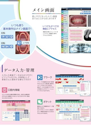 データ入力・管理
入力した検査データはわかりやすく
ビジュアル化され、印刷物として
患者さんに提供する事もできます
ビジュアル的な治療計画書を作成し、良好な治療説明
が行えます。画像を入れることでより分かりやすく患者
さんに伝えられます。
プラーク付着部位を色で表現
することにより、磨き残し箇所を
イメージすることができます。
過去データとの比較やグラフな
ど患者さんのモチベーション
アップにもつながります。
簡単な入力で継続的なデータ管
理ができます。
わかりやすいイラストと数値で
正しい情報を患者さんにお伝え
することができます。
メイン画面
使いやすくなったメイン画面
全てはここからはじまります
いつでもすべての
機能にアクセス
プラーク
ポケット
口腔内情報
いつも使う
基本操作はメイン画面で！
回転
反転
上下反転
画面の左側にメニューバーを
レイアウト。各機能に素早く
アクセスできます。
③
①
 