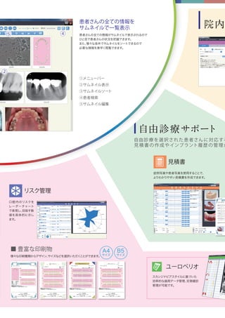 院内
自由診療サポート
自由診療を選択された患者さんに対応する
見積書の作成やインプラント履歴の管理が
見積書
ユーロペリオ
口腔内のリスクを
レーダーチャート
で表現し、目指す数
値を具体的に示し
ます。
様々な印刷種類からデザイン、サイズなどを選択いただくことができます。
■ 豊富な印刷物
症例写真や患者写真を使用することで、
よりわかりやすい見積書を作成できます。
スカンジナビアスタイルに基づいた
効率的な歯周データ管理、定期健診
管理が可能です。
①メニューバー
②サムネイル表示
③サムネイルソート
④患者検索
⑤サムネイル編集
患者さんの全ての情報を
サムネイルで一覧表示
患者さんの全ての情報がサムネイルで表示されるので
ひと目で患者さんの状況を把握できます。
また、様々な条件でサムネイルをソートできるので
必要な情報を素早く閲覧できます。
⑤ ④
②
リスク管理
A4
サイズ
B5
サイズ
 