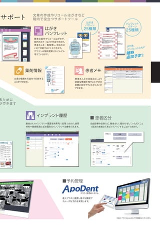 サポート 文章の作成やリコールはがきなど
院内で役立つサポートツール
るために
ができます
お薬の情報を写真付で印刷する
ことができます。
■予約管理
■ 患者区分
患者さんとの会話など、より
詳細な情報を残すことで次の
診療に役立てていただくことが
できます。
簡単な操作でリコールはがきや、
院内ポスターなどが作成できます。
患者さんを一覧検索し、宛名をま
とめて印刷することもできます。
デザインは随時更新されどんどん
増えていきます。
患者さんのインプラント履歴を時系列で管理できます。使用
材料や施術経過など計画的なインプラント治療を行えます。
自由診療や症例など、患者さんに紐付けをしていただくこと
で該当の患者さんをピックアップすることができます。
はがき
パターン
25種類
患者メモ薬剤情報
はがき
パンフレット
インプラント履歴
達人プラスと連携し様々な機能で
スムーズな予約を実現します。
はがき、
パンフレットともに
随時
追加予定！
※達人プラスVersion6に予約機能はございません
クラウド型予約システム
パンフレット
パターン
25種類
 