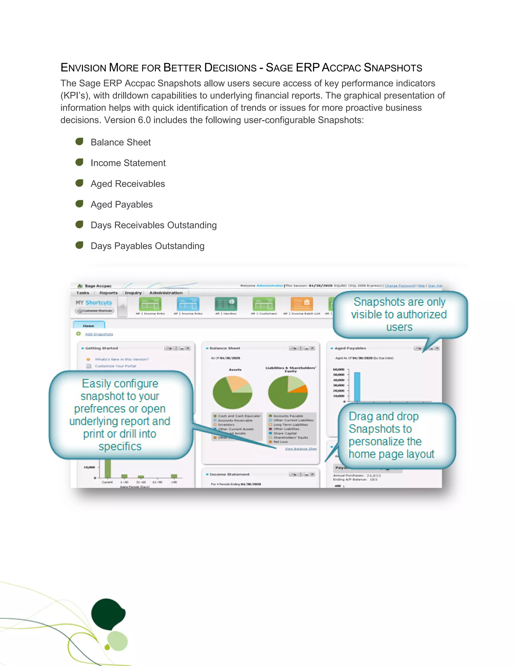 ENVISION MORE FOR BETTER DECISIONS - SAGE ERP ACCPAC SNAPSHOTS
The Sage ERP Accpac Snapshots allow users secure access of key performance indicators
(KPI’s), with drilldown capabilities to underlying financial reports. The graphical presentation of
information helps with quick identification of trends or issues for more proactive business
decisions. Version 6.0 includes the following user-configurable Snapshots:

       Balance Sheet

       Income Statement

       Aged Receivables

       Aged Payables

       Days Receivables Outstanding

       Days Payables Outstanding

.
 