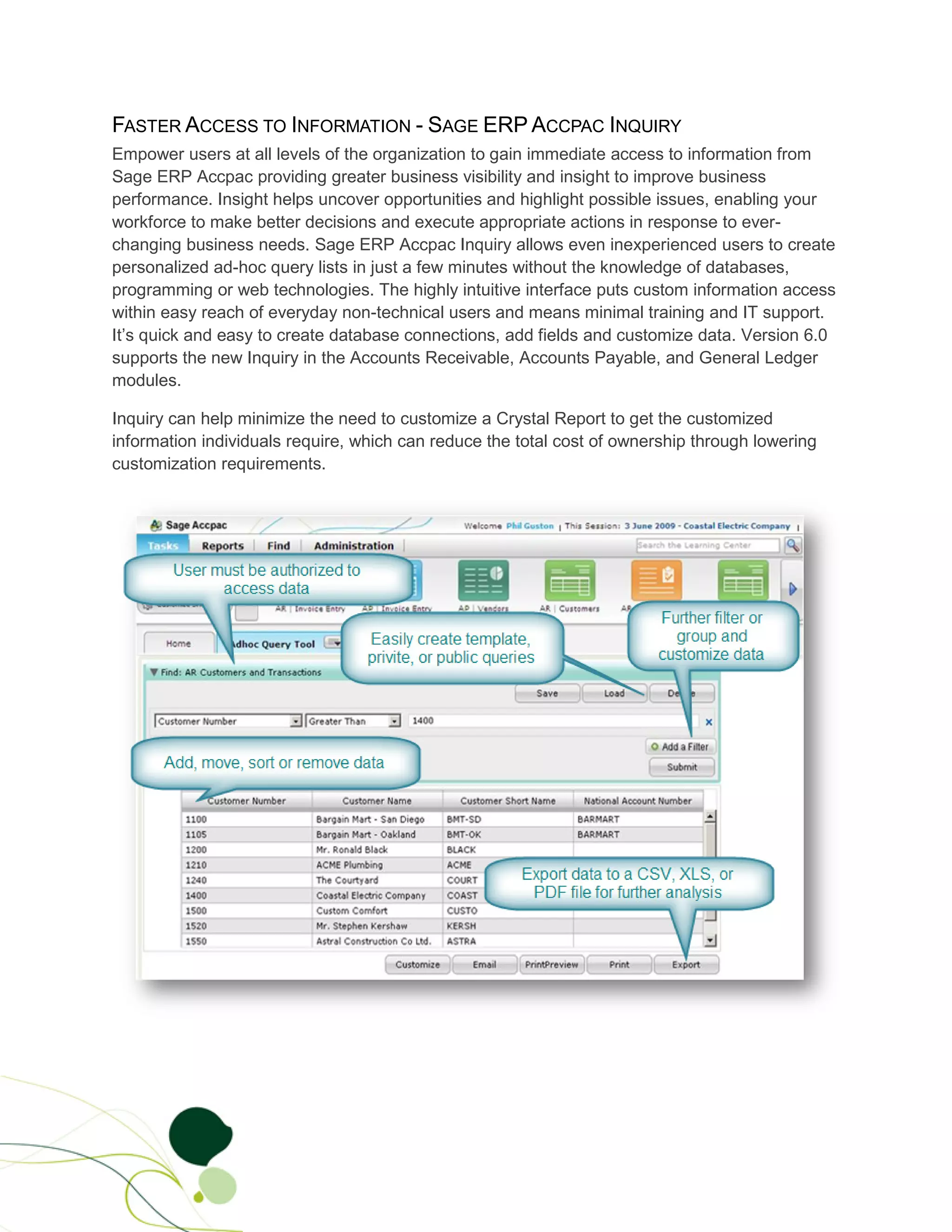 FASTER ACCESS TO INFORMATION - SAGE ERP ACCPAC INQUIRY
Empower users at all levels of the organization to gain immediate access to information from
Sage ERP Accpac providing greater business visibility and insight to improve business
performance. Insight helps uncover opportunities and highlight possible issues, enabling your
workforce to make better decisions and execute appropriate actions in response to ever-
changing business needs. Sage ERP Accpac Inquiry allows even inexperienced users to create
personalized ad-hoc query lists in just a few minutes without the knowledge of databases,
programming or web technologies. The highly intuitive interface puts custom information access
within easy reach of everyday non-technical users and means minimal training and IT support.
It’s quick and easy to create database connections, add fields and customize data. Version 6.0
supports the new Inquiry in the Accounts Receivable, Accounts Payable, and General Ledger
modules.

Inquiry can help minimize the need to customize a Crystal Report to get the customized
information individuals require, which can reduce the total cost of ownership through lowering
customization requirements.
 