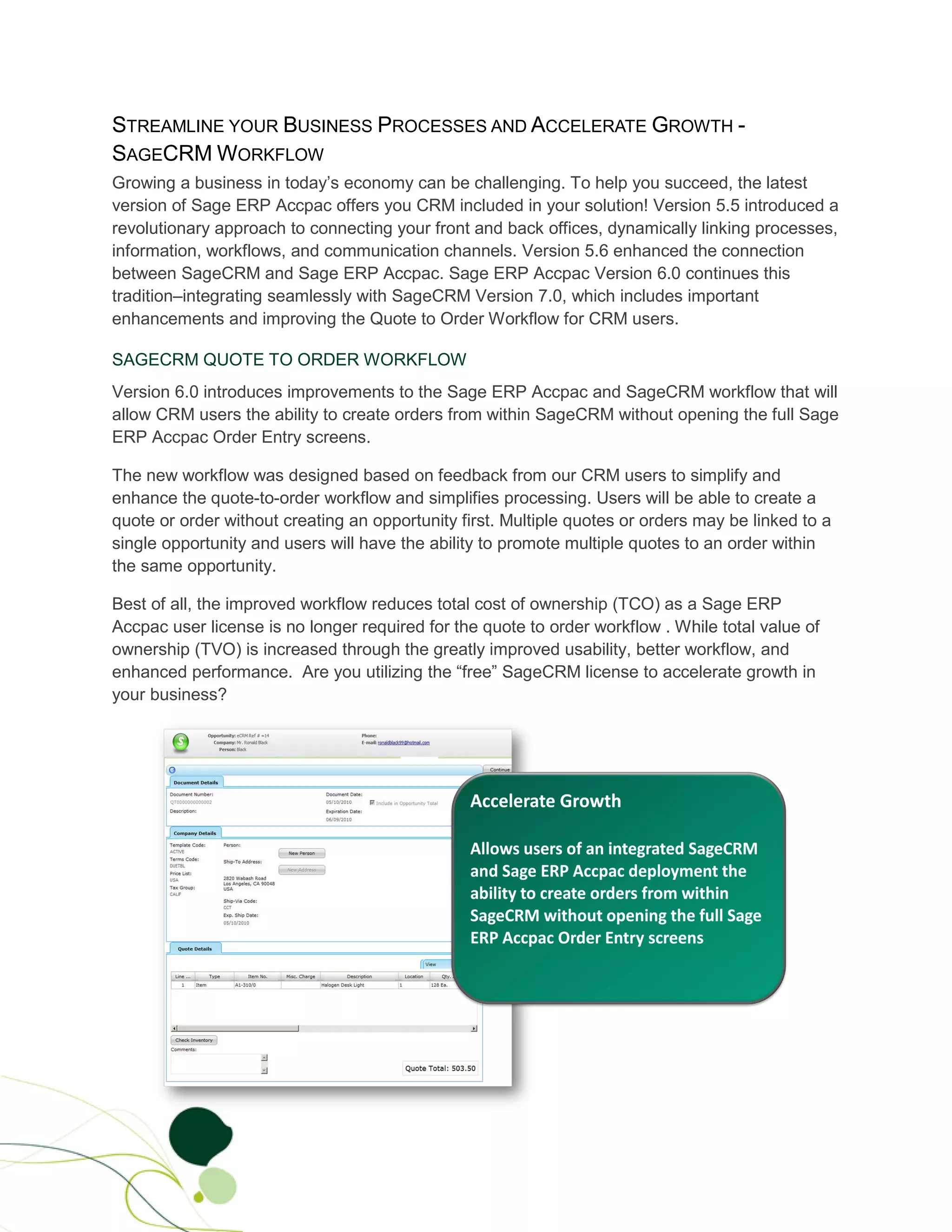 STREAMLINE YOUR BUSINESS PROCESSES AND ACCELERATE GROWTH -
SAGECRM WORKFLOW
Growing a business in today’s economy can be challenging. To help you succeed, the latest
version of Sage ERP Accpac offers you CRM included in your solution! Version 5.5 introduced a
revolutionary approach to connecting your front and back offices, dynamically linking processes,
information, workflows, and communication channels. Version 5.6 enhanced the connection
between SageCRM and Sage ERP Accpac. Sage ERP Accpac Version 6.0 continues this
tradition–integrating seamlessly with SageCRM Version 7.0, which includes important
enhancements and improving the Quote to Order Workflow for CRM users.

SAGECRM QUOTE TO ORDER WORKFLOW
Version 6.0 introduces improvements to the Sage ERP Accpac and SageCRM workflow that will
allow CRM users the ability to create orders from within SageCRM without opening the full Sage
ERP Accpac Order Entry screens.

The new workflow was designed based on feedback from our CRM users to simplify and
enhance the quote-to-order workflow and simplifies processing. Users will be able to create a
quote or order without creating an opportunity first. Multiple quotes or orders may be linked to a
single opportunity and users will have the ability to promote multiple quotes to an order within
the same opportunity.

Best of all, the improved workflow reduces total cost of ownership (TCO) as a Sage ERP
Accpac user license is no longer required for the quote to order workflow . While total value of
ownership (TVO) is increased through the greatly improved usability, better workflow, and
enhanced performance. Are you utilizing the “free” SageCRM license to accelerate growth in
your business?
 